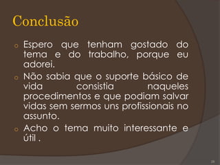 Conclusão
o Espero que tenham gostado do
tema e do trabalho, porque eu
adorei.
o Não sabia que o suporte básico de
vida consistia naqueles
procedimentos e que podiam salvar
vidas sem sermos uns profissionais no
assunto.
o Acho o tema muito interessante e
útil .
29
 