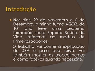 Introdução
 Nos dias, 29 de Novembro e 6 de
Dezembro, a minha turma AGD2, do
10º ano teve uma pequena
formação sobre Suporte Básico de
Vida, referente ao módulo de
Primeiros Socorros.
O trabalho vai conter a explicação
do SBV e para que serve, vai
também mostrar os procedimentos
e como fazê-los quando necessário.
3
 