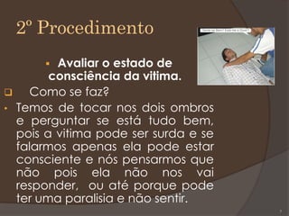 2º Procedimento
 Avaliar o estado de
consciência da vitima.
 Como se faz?
• Temos de tocar nos dois ombros
e perguntar se está tudo bem,
pois a vitima pode ser surda e se
falarmos apenas ela pode estar
consciente e nós pensarmos que
não pois ela não nos vai
responder, ou até porque pode
ter uma paralisia e não sentir.
7
 