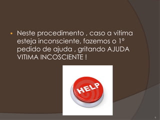  Neste procedimento , caso a vitima
esteja inconsciente, fazemos o 1º
pedido de ajuda , gritando AJUDA
VITIMA INCOSCIENTE !
8
 