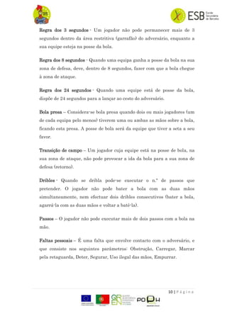 10 | P á g i n a
Regra dos 3 segundos - Um jogador não pode permanecer mais de 3
segundos dentro da área restritiva (garrafão) do adversário, enquanto a
sua equipe esteja na posse da bola.
Regra dos 8 segundos - Quando uma equipa ganha a posse da bola na sua
zona de defesa, deve, dentro de 8 segundos, fazer com que a bola chegue
à zona de ataque.
Regra dos 24 segundos - Quando uma equipe está de posse da bola,
dispõe de 24 segundos para a lançar ao cesto do adversário.
Bola presa – Considera-se bola presa quando dois ou mais jogadores (um
de cada equipa pelo menos) tiverem uma ou ambas as mãos sobre a bola,
ficando esta presa. A posse de bola será da equipe que tiver a seta a seu
favor.
Transição de campo – Um jogador cuja equipe está na posse de bola, na
sua zona de ataque, não pode provocar a ida da bola para a sua zona de
defesa (retorno).
Dribles - Quando se dribla pode-se executar o n.º de passos que
pretender. O jogador não pode bater a bola com as duas mãos
simultaneamente, nem efectuar dois dribles consecutivos (bater a bola,
agarrá-la com as duas mãos e voltar a batê-la).
Passos – O jogador não pode executar mais de dois passos com a bola na
mão.
Faltas pessoais – É uma falta que envolve contacto com o adversário, e
que consiste nos seguintes parâmetros: Obstrução, Carregar, Marcar
pela retaguarda, Deter, Segurar, Uso ilegal das mãos, Empurrar.
 