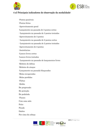 104 | P á g i n a
4 a) Principais indicadores de observação da modalidade:
-Pontos possíveis
-Pontos feitos
-Aproveitamento geral
-Lançamento na passada de 3 pontos certos
- Lançamento na passada de 3 pontos tentados
-Aproveitamento de 3 pontos
- Lançamento na passada de 2 pontos certos
- Lançamento na passada de 2 pontos tentados
-Aproveitamento de 2 pontos
-Assistências
-Lances livres certos
-Lances livros tentados
- Lançamento na passada de lançamentos livres
-Rebotes de defesa
-Rebotes de ataque
-Lançamento na passada bloqueados
-Bolas recuperadas
-Bolas perdidas
-Faltas
-Drible
De progressão
De proteção
De pedalada
-Passes
Com uma mão
Peito
Picado
Ombro
Por cima da cabeça
 