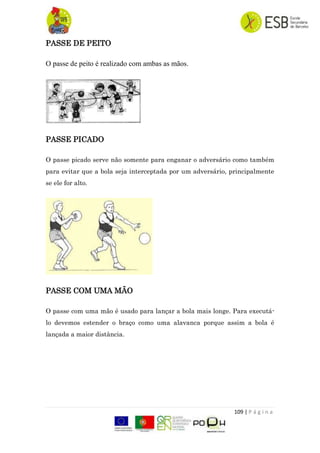 109 | P á g i n a
PASSE DE PEITO
O passe de peito é realizado com ambas as mãos.
PASSE PICADO
O passe picado serve não somente para enganar o adversário como também
para evitar que a bola seja interceptada por um adversário, principalmente
se ele for alto.
PASSE COM UMA MÃO
O passe com uma mão é usado para lançar a bola mais longe. Para executá-
lo devemos estender o braço como uma alavanca porque assim a bola é
lançada a maior distância.
 
