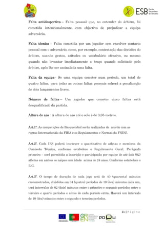11 | P á g i n a
Falta antidesportiva – Falta pessoal que, no entender do árbitro, foi
cometida intencionalmente, com objectivo de prejudicar a equipa
adversária.
Falta técnica – Falta cometida por um jogador sem envolver contacto
pessoal com o adversário, como, por exemplo, contestação das decisões do
árbitro, usando gestos, atitudes ou vocabulário ofensivo, ou mesmo
quando não levantar imediatamente o braço quando solicitado pelo
árbitro, após lhe ser assinalada uma falta.
Falta da equipa– Se uma equipa cometer num período, um total de
quatro faltas, para todas as outras faltas pessoais sofrerá a penalização
de dois lançamentos livres.
Número de faltas – Um jogador que cometer cinco faltas está
desqualificado da partida.
Altura do aro - A altura do aro até o solo é de 3,05 metros.
Art.1º. As competições de Basquetebol serão realizadas de acordo com as
regras Internacionais da FIBA e os Regulamentos e Normas da FNDU.
Art.2º. Cada IES poderá inscrever o quantitativo de atletas e membros da
Comissão Técnica, conforme estabelece o Regulamento Geral. Parágrafo
primeiro – será permitida a inscrição e participação por equipe de até dois (02)
atletas em ambos os naipes com idade acima de 24 anos. Conforme estabelece o
R.G.
Art.3º. O tempo de duração de cada jogo será de 40 (quarenta) minutos
cronometrados, divididos em 04 (quatro) períodos de 10 (dez) minutos cada um,
terá intervalos de 02 (dois) minutos entre o primeiro e segundo períodos entre o
terceiro e quarto períodos e antes de cada período extra. Haverá um intervalo
de 10 (dez) minutos entre o segundo e terceiro períodos.
 