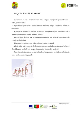 112 | P á g i n a
LANÇAMENTO NA PASSADA
- O primeiro passo é normalmente mais longo e o segundo que antecede o
salto, é mais curto;
- O primeiro apoio com o pé do lado da mão que lança, o segundo com o pé
contrário;
- A partir do momento em que se realiza o segundo apoio, deve-se fixar o
ponto onde se vai lançar a bola na tabela;
- A trajectória da bola até ao lançamento deverá ser feita do lado contrário
à posição do defesa;
- Bola segura com as duas mãos e junto à zona peitoral;
- A bola sobe até à posição de lançamento com a ajuda da perna de balanço
(flectida pelo joelho), que proporciona maior impulsão vertical;
- O movimento das mãos na parte final do lançamento poderá ser efectuada
como no lançamento parado.
 