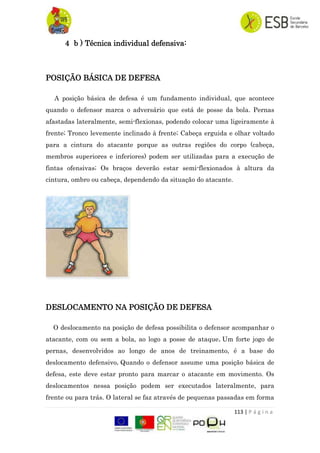 113 | P á g i n a
4 b ) Técnica individual defensiva:
POSIÇÃO BÁSICA DE DEFESA
A posição básica de defesa é um fundamento individual, que acontece
quando o defensor marca o adversário que está de posse da bola. Pernas
afastadas lateralmente, semi-flexionas, podendo colocar uma ligeiramente à
frente; Tronco levemente inclinado à frente; Cabeça erguida e olhar voltado
para a cintura do atacante porque as outras regiões do corpo (cabeça,
membros superiores e inferiores) podem ser utilizadas para a execução de
fintas ofensivas; Os braços deverão estar semi-flexionados à altura da
cintura, ombro ou cabeça, dependendo da situação do atacante.
DESLOCAMENTO NA POSIÇÃO DE DEFESA
O deslocamento na posição de defesa possibilita o defensor acompanhar o
atacante, com ou sem a bola, ao logo a posse de ataque. Um forte jogo de
pernas, desenvolvidos ao longo de anos de treinamento, é a base do
deslocamento defensivo. Quando o defensor assume uma posição básica de
defesa, este deve estar pronto para marcar o atacante em movimento. Os
deslocamentos nessa posição podem ser executados lateralmente, para
frente ou para trás. O lateral se faz através de pequenas passadas em forma
 