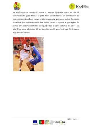 114 | P á g i n a
de deslizamento, mantendo quase a mesma distância entre os pés. O
deslocamento para frente e para trás assemelha-se ao movimento do
esgrimista, evitando-se juntar os pés ou executar pequenos saltos. Há quem
considere que o defensor deve dar passos curtos e rápidos, e que o peso do
corpo deve estar distribuído por igual sobre a parte anterior de ambos os
pés. O pé mais adiantado dá um impulso, sendo que o outro pé do defensor
segue o movimento.
 