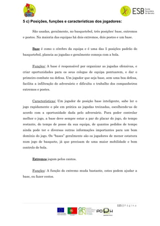 115 | P á g i n a
5 c) Posições, funções e características dos jogadores:
São usadas, geralmente, no basquetebol, três posições: base, extremos
e postes. Na maioria das equipas há dois extremos, dois postes e um base.
Base é como o cérebro da equipa e é uma das 5 posições padrão do
basquetebol, planeia as jogadas e geralmente começa com a bola.
Funções: A base é responsável por organizar as jogadas ofensivas, e
criar oportunidades para os seus colegas de equipa pontuarem, e dar o
primeiro combate na defesa. Um jogador que seja base, sem uma boa defesa,
facilita a infiltração do adversário e dificulta o trabalho dos companheiros
extremos e postes.
Características: Um jogador de posição base inteligente, sabe ler o
jogo rapidamente e põe em prática as jogadas treinadas, escolhendo-as de
acordo com a oportunidade dada pelo adversário. Para poder controlar
melhor o jogo, a base deve sempre estar a par do placar do jogo, do tempo
restante, do tempo de posse da sua equipa, de quantos pedidos de tempo
ainda pode ter e diversas outras informações importantes para um bom
domínio do jogo. Os “bases” geralmente são os jogadores de menor estatura
num jogo de basquete, já que precisam de uma maior mobilidade e bom
controlo de bola.
Extremos jogam pelos cantos.
Funções: A função do extremo muda bastante, estes podem ajudar a
base, ou fazer cestos.
 