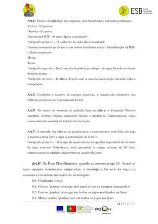 12 | P á g i n a
Art.4º. Para a classificação das equipas, será observada a seguinte pontuação:
Vitória - 03 pontos
Derrota - 01 ponto
Derrota por WO - 00 ponto (para o perdedor)
Parágrafo primeiro – O uniforme de cada atleta constará:
Camisa numerada na frente e nas costas (conforme regra); identificação da IES;
Calção numerado;
Meias;
Tênis.
Parágrafo segundo – Nenhum atleta poderá participar de jogos fora do uniforme
descrito acima.
Parágrafo terceiro – O atleta deverá usar a mesma numeração durante toda a
competição.
Art.5º. Conforme o número de equipes inscritas, a competição obedecerá aos
critérios previstos no Regulamento Geral.
Art.6º. No banco de reservas só poderão ficar os atletas e Comissão Técnica
inscritos: diretor, técnico, assistente técnico e médico ou fisioterapeuta, cujos
nomes deverão constar da relação de inscrição.
Art.7º. A entrada dos atletas na quadra para o aquecimento, será feita tão logo
a mesma esteja livre e após a autorização do árbitro.
Parágrafo primeiro – O tempo de aquecimento na quadra dependerá do término
do jogo anterior. Entretanto, será garantido o tempo mínimo de 10 (dez)
minutos para as equipas aquecerem na quadra de jogo.
Art.8º. Na Fase Classificatória, quando no mesmo grupo 02 (duas) ou
mais equipas terminarem empatadas, o desempate far-se-á da seguinte
maneira e em ordem sucessiva de eliminação:
8.1. Confronto direto;
8.2. Cestos (pontos) average nos jogos entre as equipas empatadas;
8.3. Cestos (pontos) average em todos os jogos realizados na fase;
8.4. Maior cestas (pontos) pró em todos os jogos na fase;
 