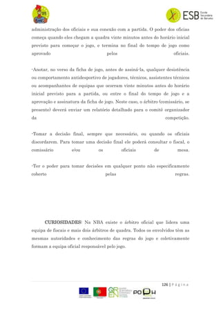 126 | P á g i n a
administração dos oficiais e sua conexão com a partida. O poder dos oficias
começa quando eles chegam a quadra vinte minutos antes do horário inicial
previsto para começar o jogo, e termina no final do tempo de jogo como
aprovado pelos oficiais.
-Anotar, no verso da ficha de jogo, antes de assiná-la, qualquer desistência
ou comportamento antidesportivo de jogadores, técnicos, assistentes técnicos
ou acompanhantes de equipas que ocorram vinte minutos antes do horário
inicial previsto para a partida, ou entre o final do tempo de jogo e a
aprovação e assinatura da ficha de jogo. Neste caso, o árbitro (comissário, se
presente) deverá enviar um relatório detalhado para o comitê organizador
da competição.
-Tomar a decisão final, sempre que necessário, ou quando os oficiais
discordarem. Para tomar uma decisão final ele poderá consultar o fiscal, o
comissário e/ou os oficiais de mesa.
-Ter o poder para tomar decisões em qualquer ponto não especificamente
coberto pelas regras.
CURIOSIDADES: Na NBA existe o árbitro oficial que lidera uma
equipa de fiscais e mais dois árbitros de quadra. Todos os envolvidos têm as
mesmas autoridades e conhecimento das regras do jogo e coletivamente
formam a equipa oficial responsável pelo jogo.
 