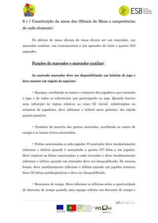 127 | P á g i n a
6 c ) Constituição da mesa dos Oficiais de Mesa e competências
de cada elemento:
Os oficiais de mesa oficiais de mesa devem ser um marcador, um
marcador auxiliar, um cronometrista e um operador de vinte e quatro (24)
segundos.
Funções do marcador e marcador auxiliar:
Ao marcado marcador deve ser disponibilizado um boletim de jogo e
deve manter um registo do seguinte:
• Equipas, averbando os nomes e números dos jogadores que iniciarão
o jogo e de todos os substitutos que participarão no jogo. Quando houver
uma infracção às regras relativa ao cinco (5) inicial, substituições ou
números de jogadores, deve informar o árbitro mais próximo, tão rápido
quanto possível.
• Sumário da marcha dos pontos marcados, averbando os cestos de
campo e os lances livres convertidos.
• Faltas sancionadas a cada jogador. O marcador deve imediatamente
informar o árbitro quando é assinalada a quinta (5ª) falta a um jogador.
Deve registar as faltas sancionadas a cada treinador e deve imediatamente
informar o árbitro quando um treinador deve ser desqualificado. Da mesma
forma, deve imediatamente informar o árbitro quando um jogador cometeu
duas (2) faltas antidesportivas e deve ser desqualificado.
• Descontos de tempo. Deve informar os árbitros sobre a oportunidade
de desconto de tempo quando uma equipa solicita um desconto de tempo e
 