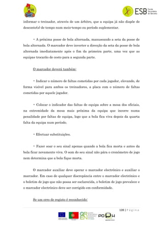 128 | P á g i n a
informar o treinador, através de um árbitro, que a equipa já não dispõe de
desconto(s) de tempo num meio-tempo ou período suplementar.
• A próxima posse de bola alternada, manuseando a seta da posse de
bola alternada. O marcador deve inverter a direcção da seta da posse de bola
alternada imediatamente após o fim da primeira parte, uma vez que as
equipas trocarão de cesto para a segunda parte.
O marcador deverá também:
• Indicar o número de faltas cometidas por cada jogador, elevando, de
forma visível para ambos os treinadores, a placa com o número de faltas
cometidas por aquele jogador.
• Colocar o indicador das faltas de equipa sobre a mesa dos oficiais,
na extremidade da mesa mais próxima da equipa que incorre numa
penalidade por faltas de equipa, logo que a bola fica viva depois da quarta
falta da equipa num período.
• Efectuar substituições.
• Fazer soar o seu sinal apenas quando a bola fica morta e antes da
bola ficar novamente viva. O som do seu sinal não pára o cronómetro de jogo
nem determina que a bola fique morta.
O marcador auxiliar deve operar o marcador electrónico e auxiliar o
marcador. Em caso de qualquer discrepância entre o marcador electrónico e
o boletim de jogo que não possa ser esclarecida, o boletim de jogo prevalece e
o marcador electrónico deve ser corrigido em conformidade.
Se um erro de registo é reconhecido:
 