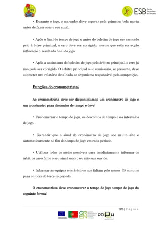 129 | P á g i n a
• Durante o jogo, o marcador deve esperar pela primeira bola morta
antes de fazer soar o seu sinal.
• Após o final do tempo de jogo e antes do boletim de jogo ser assinado
pelo árbitro principal, o erro deve ser corrigido, mesmo que esta correcção
influencie o resultado final do jogo.
• Após a assinatura do boletim de jogo pelo árbitro principal, o erro já
não pode ser corrigido. O árbitro principal ou o comissário, se presente, deve
submeter um relatório detalhado ao organismo responsável pela competição.
Funções do cronometrista:
Ao cronometrista deve ser disponibilizado um cronómetro de jogo e
um cronómetro para descontos de tempo e deve:
• Cronometrar o tempo de jogo, os descontos de tempo e os intervalos
de jogo.
• Garantir que o sinal do cronómetro de jogo soe muito alto e
automaticamente no fim do tempo de jogo em cada período.
• Utilizar todos os meios possíveis para imediatamente informar os
árbitros caso falhe o seu sinal sonoro ou não seja ouvido.
• Informar as equipas e os árbitros que faltam pelo menos (3) minutos
para o início do terceiro período.
O cronometrista deve cronometrar o tempo de jogo tempo de jogo da
seguinte forma:
 