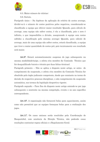 13 | P á g i n a
8.5. Maior número de vitórias;
8.6. Sorteio.
Parágrafo único – Na hipótese da aplicação do critério de cestos average,
dividir-se-á o número de cestos positivos pelos negativos, considerando-se
classificada a equipa que obtiver maior resultado; Quando, para cálculo de
average, uma equipa não sofrer cestos, é ela a classificada, pois o zero é
infinito, o que impossibilita a divisão, assegurando à equipe sem cestos
sofridos a classificação pelo sistema average; Quando, para cálculo de
average, mais de uma equipa não sofrer cestos, estará classificada, a equipa
que tiver a maior quantidade de cestos pró, pois tecnicamente seu resultado
será maior.
Art.9º. Estará automaticamente suspenso do jogo subsequente na
mesma modalidade/naipe, o atleta e/ou membro da Comissão Técnica que
for desqualificado (exceto o técnico por duas faltas técnicas).
Parágrafo primeiro – Não se aplica o disposto neste artigo, se antes do
cumprimento da suspensão, o atleta e/ou membro da Comissão Técnica for
absolvido pelo órgão judicante competente, desde que constante no termo de
decisão do respectivo processo disciplinar, o não cumprimento da suspensão
automática, nos termos da legislação desportiva vigente.
Parágrafo segundo – Para fins do disposto neste artigo entende-se por jogo
subsequente o ocorrente na mesma competição, evento e no ano específico
correspondente.
Art.10º. A organização não fornecerá bolas para aquecimento, assim
como não permitirá que as equipes forneçam bolas para a realização dos
jogos.
Art.11º. Os casos omissos serão resolvidos pela Coordenação de
Basquetebol, com anuência da Direção Técnica, não podendo essas
resoluções contrariar regras oficiais e o Regulamento Geral.
 