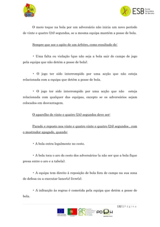 132 | P á g i n a
O mero toque na bola por um adversário não inicia um novo período
de vinte e quatro (24) segundos, se a mesma equipa mantém a posse de bola.
Sempre que soe o apito de um árbitro, como resultado de:
• Uma falta ou violação (que não seja a bola sair do campo de jogo
pela equipa que não detém a posse de bola).
• O jogo ter sido interrompido por uma acção que não esteja
relacionada com a equipa que detém a posse de bola.
• O jogo ter sido interrompido por uma acção que não esteja
relacionada com qualquer das equipas, excepto se os adversários sejam
colocados em desvantagem.
O aparelho de vinte e quatro (24) segundos deve ser:
Parado e reposto nos vinte e quatro vinte e quatro (24) segundos , com
o mostrador apagado, quando:
• A bola entra legalmente no cesto.
• A bola toca o aro do cesto dos adversários (a não ser que a bola fique
presa entre o aro e a tabela).
• A equipa tem direito à reposição de bola fora de campo na sua zona
de defesa ou a executar lance(s) livre(s).
• A infracção às regras é cometida pela equipa que detém a posse de
bola.
 