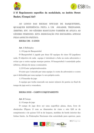 14 | P á g i n a
2 b) Regulamento específico da modalidade, no âmbito Street
Basket, (Compal Air):
AO LONGO DAS REGRAS OFICIAIS DE BASQUETEBOL,
QUALQUER REFERÊNCIA FEITA A UM JOGADOR, TREINADOR,
ÁRBITRO, ETC. NO GÉNERO MASCULINO TAMBÉM SE APLICA AO
GÉNERO FEMININO. ESTA DESIGNAÇÃO FOI ESCOLHIDA APENAS
PELO ASPECTO PRÁTICO.
REGRA UM – O JOGO
Art. 1 Definições
1.1 O jogo de Basquetebol
O Basquetebol é jogado por duas (2) equipas de cinco (5) jogadores
cada. O objectivo de cada equipa é introduzir a bola no cesto adversário e
evitar que a outra equipa marque pontos. O basquetebol é controlado pelos
árbitros, oficiais de mesa e comissário.
1.2 O Cesto: próprio/adversário
O cesto que é atacado por uma equipa é o cesto do adversário e o cesto
que é defendido por essa equipa é o seu próprio cesto.
1.3 Vencedor do jogo
A equipa que tenha marcado um maior número de pontos no final do
tempo de jogo será a vencedora.
REGRA DOIS – CAMPO E EQUIPAMENTO
Art. 2 Campo
2.1 Campo de jogo
O campo de jogo deve ser uma superfície plana, dura, livre de
obstáculos (Figura 1) com as dimensões de vinte e oito (28) m de
comprimento e de quinze (15) m de largura, medidas do bordo interior das
linhas limite. As Federações Nacionais têm autoridade para aprovar, para
 