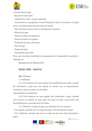 17 | P á g i n a
•Cronómetro de jogo;
• Quadro de marcação;
• Aparelho de vinte e quatro segundos;
• Cronómetro ou apropriado (visível) dispositivo (não o cronómetro de jogo)
para a cronometragem dos descontos de tempo;
• Dois (2) sinais sonoros fortes e nitidamente distintos;
• Boletim de jogo;
• Placas de faltas de jogadores;
• Sinais de faltas de equipas;
• Indicador de posse alternada;
• Piso de jogo;
• Campo de jogo;
• Iluminação adequada.
Para uma descrição detalhada do equipamento de basquetebol, consultar o
Apêndice do
Equipamento de Basquetebol.
REGRA TRÊS – EQUIPAS
Art. 4 Equipas
4.1 Definição
4.1.1 Um elemento de uma equipa está qualificado para jogar, quando
foi autorizado a jogar por essa equipa de acordo com os regulamentos,
incluindo os limites etários, da entidade
organizadora da competição.
4.1.2 Um elemento de uma equipa está autorizado a jogar, quando
está inscrito no boletim de jogo antes do início do jogo e não tenha sido
desqualificado ou cometido cinco (5) faltas.
4.1.3 Durante o tempo de jogo, um elemento de uma equipa é:
• Um jogador, quando está no campo de jogo e está autorizado a jogar;
• Um substituto, quando não está no campo de jogo mas está autorizado a
jogar;
 