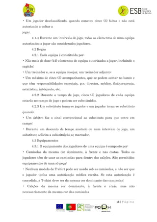 18 | P á g i n a
• Um jogador desclassificado, quando cometeu cinco (5) faltas e não está
autorizado a voltar a
jogar.
4.1.4 Durante um intervalo do jogo, todos os elementos de uma equipa
autorizados a jogar são considerados jogadores.
4.2 Regra
4.2.1 Cada equipa é constituída por:
• Não mais de doze (12) elementos de equipa autorizados a jogar, incluindo o
capitão;
• Um treinador e, se a equipa desejar, um treinador adjunto;
• Um máximo de cinco (5) acompanhantes, que se podem sentar no banco e
que têm responsabilidades especiais, p.e. director, médico, fisioterapeuta,
estatístico, intérprete, etc.
4.2.2 Durante o tempo de jogo, cinco (5) jogadores de cada equipa
estarão no campo de jogo e podem ser substituídos.
4.2.3 Um substituto torna-se jogador e um jogador torna-se substituto
quando:
• Um árbitro faz o sinal convencional ao substituto para que entre em
campo;
• Durante um desconto de tempo anotado ou num intervalo do jogo, um
substituto solicita a substituição ao marcador.
4.3 Equipamentos
4.3.1 O equipamento dos jogadores de uma equipa é composto por:
• Camisolas da mesma cor dominante, à frente e nas costas; Todos os
jogadores têm de usar as camisolas para dentro dos calções. São permitidos
equipamentos de uma só peça;
• Nenhum modelo de T-shirt pode ser usado sob as camisolas, a não ser que
o jogador tenha uma autorização médica escrita. Se esta autorização é
concedida, a T-shirt deve ser da mesma cor dominante das camisolas;
• Calções da mesma cor dominante, à frente e atrás, mas não
necessariamente da mesma cor das camisolas
 