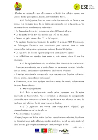 19 | P á g i n a
•Calções de protecção, que ultrapassem o limite dos calções, podem ser
usados desde que sejam da mesma cor dominante destes.
4.3.2 Cada jogador deve ter uma camisola numerada, na frente e nas
costas, com números lisos, de cor única que contraste com a da camisola. Os
números devem ser claramente visíveis e:
• Os das costas devem ter, pelo menos, vinte (20) cm de altura;
• Os da frente devem ter, pelo menos, dez (10) cm de altura;
• Devem ter, pelo menos, dois (2) cm de largura;
• As equipas devem usar números de quatro (4) a quinze (15). No entanto,
as Federações Nacionais têm autoridade para aprovar, para as suas
competições, outra numeração com o máximo de dois (2) dígitos;
• Os jogadores da mesma equipa não podem usar números iguais;
• A publicidade ou logotipo deve estar a, pelo menos, cinco (5) cm dos
números.
4.3.3 As equipas têm de ter, no mínimo, dois conjuntos de camisolas e:
• A equipa mencionada em primeiro lugar no programa (equipa visitada),
tem de usar as camisolas de cor clara (de preferência brancas);
• A equipa mencionada em segundo lugar no programa (equipa visitante),
tem de usar as camisolas de cor escura;
• No entanto, se as duas equipas envolvidas estão de acordo, podem trocar
as cores das camisolas.
4.4 Outro equipamento
4.4.1 Todo o equipamento usado pelos jogadores tem de estar
adequado ao basquetebol. Não é permitido a utilização de equipamento
concebido para aumentar a altura do jogador ou o seu alcance, ou que, de
qualquer outra forma, lhe dê uma vantagem desleal.
4.4.2 Os jogadores não devem usar equipamento (objectos) que
possam lesionar os outros jogadores.
• Não é permitido o seguinte:
- Protecções para os dedos, mãos, punhos, cotovelos ou antebraços, ligaduras
ou braçadeiras de pele, plástico, plástico maleável, metal ou outro material
duro mesmo que estejam cobertas por uma protecção macia;
 