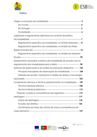 2 | P á g i n a
Índice
Origem e evolução da modalidade -------------------------------------------------- 3
No mundo -------------------------------------------------------------------------------- 4
Em Portugal ------------------------------------------------------------------------------ 5
Curiosidades ----------------------------------------------------------------------------- 6
Legislação e regulamentos aplicáveis ao contexto de prática
da modalidade: ------------------------------------------------------------------------------ 7
Regulamento específico da modalidade, no âmbito federado.---- 8
Regulamento específico da modalidade, no âmbito do Street
Basket (Compal Air). ------------------------------------------------------------------------14
Regulamento específico da modalidade, no âmbito do Desporto
Escolar. –---------------------------------------------------------------------------------------- 90
Equipamento necessário à prática da modalidade de acordo com os
regulamentos das modalidades para o efeito. --------------------------------- 98
Sistemas de observação e de análise da prestação desportiva: ------- 103
Principais indicadores de observação da modalidade. ------------- 104
Métodos de recolha, tratamento e análise de dados, e tecnologias
associadas. ---------------------------------------------------------------------------------- 105
Fundamentos técnicos e tácticos predominantes na modalidade:---- 107
Técnica individual ofensiva. -----------------------------------------------------108
Técnica individual defensiva.--------------------------------------------------- 113
Posições, funções e características dos jogadores.---------------------- 115
Arbitragem -----------------------------------------------------------------------------------117
Gestos de arbitragem.------------------------------------------------------------ 118
Funções dos árbitros.-------------------------------------------------------------- 125
Constituição da mesa dos oficiais de mesa e competências de
cada elemento.-----------------------------------------------------------------------------127
 