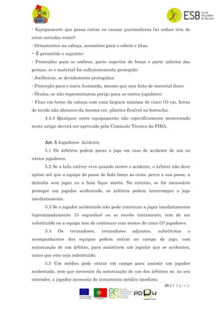 20 | P á g i n a
- Equipamento que possa cortar ou causar queimaduras (as unhas têm de
estar cortadas rente);
- Ornamentos na cabeça, acessórios para o cabelo e jóias.
• É permitido o seguinte:
- Protecções para os ombros, parte superior do braço e parte inferior das
pernas, se o material for suficientemente protegido;
- Joelheiras, se devidamente protegidas;
- Protecção para o nariz lesionado, mesmo que seja feita de material duro;
- Óculos, se não representarem perigo para os outros jogadores;
- Fitas em torno da cabeça com uma largura máxima de cinco (5) cm, feitas
de tecido não abrasivo da mesma cor, plástico flexível ou borracha.
4.4.3 Qualquer outro equipamento não especificamente mencionado
neste artigo deverá ser aprovado pela Comissão Técnica da FIBA.
Art. 5 Jogadores: Acidente
5.1 Os árbitros podem parar o jogo em caso de acidente de um ou
vários jogadores.
5.2 Se a bola estiver viva quando ocorre o acidente, o árbitro não deve
apitar até que a equipa de posse de bola lance ao cesto, perca a sua posse, a
detenha sem jogar ou a bola fique morta. No entanto, se for necessário
proteger um jogador acidentado, os árbitros podem interromper o jogo
imediatamente.
5.3 Se o jogador acidentado não pode continuar a jogar imediatamente
(aproximadamente 15 segundos) ou se recebe tratamento, tem de ser
substituído ou a equipa tem de continuar com menos de cinco (5) jogadores.
5.4 Os treinadores, treinadores adjuntos, substitutos e
acompanhantes das equipas podem entrar no campo de jogo, com
autorização de um árbitro, para assistirem um jogador que se acidentou,
antes que este seja substituído.
5.5 Um médico pode entrar em campo para assistir um jogador
acidentado, sem que necessite da autorização de um dos árbitros se, no seu
entender, o jogador necessita de tratamento médico imediato.
 