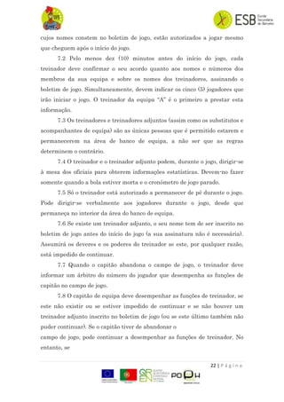 22 | P á g i n a
cujos nomes constem no boletim de jogo, estão autorizados a jogar mesmo
que cheguem após o início do jogo.
7.2 Pelo menos dez (10) minutos antes do início do jogo, cada
treinador deve confirmar o seu acordo quanto aos nomes e números dos
membros da sua equipa e sobre os nomes dos treinadores, assinando o
boletim de jogo. Simultaneamente, devem indicar os cinco (5) jogadores que
irão iniciar o jogo. O treinador da equipa “A” é o primeiro a prestar esta
informação.
7.3 Os treinadores e treinadores adjuntos (assim como os substitutos e
acompanhantes de equipa) são as únicas pessoas que é permitido estarem e
permanecerem na área de banco de equipa, a não ser que as regras
determinem o contrário.
7.4 O treinador e o treinador adjunto podem, durante o jogo, dirigir-se
à mesa dos oficiais para obterem informações estatísticas. Devem-no fazer
somente quando a bola estiver morta e o cronómetro de jogo parado.
7.5 Só o treinador está autorizado a permanecer de pé durante o jogo.
Pode dirigir-se verbalmente aos jogadores durante o jogo, desde que
permaneça no interior da área do banco de equipa.
7.6 Se existe um treinador adjunto, o seu nome tem de ser inscrito no
boletim de jogo antes do início do jogo (a sua assinatura não é necessária).
Assumirá os deveres e os poderes do treinador se este, por qualquer razão,
está impedido de continuar.
7.7 Quando o capitão abandona o campo de jogo, o treinador deve
informar um árbitro do número do jogador que desempenha as funções de
capitão no campo de jogo.
7.8 O capitão de equipa deve desempenhar as funções de treinador, se
este não existir ou se estiver impedido de continuar e se não houver um
treinador adjunto inscrito no boletim de jogo (ou se este último também não
puder continuar). Se o capitão tiver de abandonar o
campo de jogo, pode continuar a desempenhar as funções de treinador. No
entanto, se
 