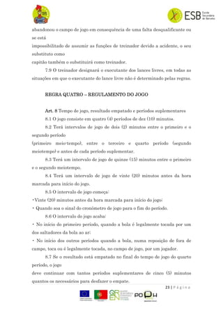 23 | P á g i n a
abandonou o campo de jogo em consequência de uma falta desqualificante ou
se está
impossibilitado de assumir as funções de treinador devido a acidente, o seu
substituto como
capitão também o substituirá como treinador.
7.9 O treinador designará o executante dos lances livres, em todas as
situações em que o executante do lance livre não é determinado pelas regras.
REGRA QUATRO – REGULAMENTO DO JOGO
Art. 8 Tempo de jogo, resultado empatado e períodos suplementares
8.1 O jogo consiste em quatro (4) períodos de dez (10) minutos.
8.2 Terá intervalos de jogo de dois (2) minutos entre o primeiro e o
segundo período
(primeiro meio-tempo), entre o terceiro e quarto período (segundo
meiotempo) e antes de cada período suplementar.
8.3 Terá um intervalo de jogo de quinze (15) minutos entre o primeiro
e o segundo meiotempo.
8.4 Terá um intervalo de jogo de vinte (20) minutos antes da hora
marcada para início do jogo.
8.5 O intervalo de jogo começa:
•Vinte (20) minutos antes da hora marcada para início do jogo;
• Quando soa o sinal do cronómetro de jogo para o fim do período.
8.6 O intervalo do jogo acaba:
• No início do primeiro período, quando a bola é legalmente tocada por um
dos saltadores da bola ao ar;
• No início dos outros períodos quando a bola, numa reposição de fora de
campo, toca ou é legalmente tocada, no campo de jogo, por um jogador.
8.7 Se o resultado está empatado no final do tempo de jogo do quarto
período, o jogo
deve continuar com tantos períodos suplementares de cinco (5) minutos
quantos os necessários para desfazer o empate.
 