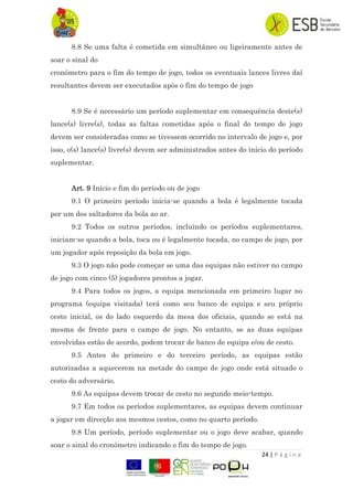 24 | P á g i n a
8.8 Se uma falta é cometida em simultâneo ou ligeiramente antes de
soar o sinal do
cronómetro para o fim do tempo de jogo, todos os eventuais lances livres daí
resultantes devem ser executados após o fim do tempo de jogo
8.9 Se é necessário um período suplementar em consequência deste(s)
lance(s) livre(s), todas as faltas cometidas após o final do tempo de jogo
devem ser consideradas como se tivessem ocorrido no intervalo de jogo e, por
isso, o(s) lance(s) livre(s) devem ser administrados antes do início do período
suplementar.
Art. 9 Início e fim do período ou de jogo
9.1 O primeiro período inicia-se quando a bola é legalmente tocada
por um dos saltadores da bola ao ar.
9.2 Todos os outros períodos, incluindo os períodos suplementares,
iniciam-se quando a bola, toca ou é legalmente tocada, no campo de jogo, por
um jogador após reposição da bola em jogo.
9.3 O jogo não pode começar se uma das equipas não estiver no campo
de jogo com cinco (5) jogadores prontos a jogar.
9.4 Para todos os jogos, a equipa mencionada em primeiro lugar no
programa (equipa visitada) terá como seu banco de equipa e seu próprio
cesto inicial, os do lado esquerdo da mesa dos oficiais, quando se está na
mesma de frente para o campo de jogo. No entanto, se as duas equipas
envolvidas estão de acordo, podem trocar de banco de equipa e/ou de cesto.
9.5 Antes do primeiro e do terceiro período, as equipas estão
autorizadas a aquecerem na metade do campo de jogo onde está situado o
cesto do adversário.
9.6 As equipas devem trocar de cesto no segundo meio-tempo.
9.7 Em todos os períodos suplementares, as equipas devem continuar
a jogar em direcção aos mesmos cestos, como no quarto período.
9.8 Um período, período suplementar ou o jogo deve acabar, quando
soar o sinal do cronómetro indicando o fim do tempo de jogo.
 