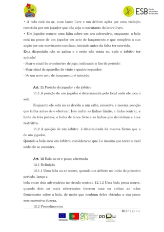 26 | P á g i n a
• A bola está no ar, num lance livre e um árbitro apita por uma violação
cometida por um jogador que não seja o executante do lance livre;
• Um jogador comete uma falta sobre um seu adversário, enquanto a bola
está na posse de um jogador em acto de lançamento e que completa a sua
acção por um movimento contínuo, iniciado antes da falta ter ocorrido.
Esta disposição não se aplica e o cesto não conta se, após o árbitro ter
apitado:
- Soar o sinal do cronómetro de jogo, indicando o fim do período;
- Soar sinal do aparelho de vinte e quatro segundos;
- Se um novo acto de lançamento é iniciado.
Art. 11 Posição do jogador e do árbitro
11.1 A posição de um jogador é determinada pelo local onde ele toca o
solo.
Enquanto ele está no ar devido a um salto, conserva a mesma posição
que tinha antes de o efectuar. Isto inclui as linhas limite, a linha central, a
linha de três pontos, a linha de lance livre e as linhas que delimitam a área
restritiva.
11.2 A posição de um árbitro é determinada da mesma forma que a
de um jogador.
Quando a bola toca um árbitro, considera-se que é o mesmo que tocar o local
onde ele se encontra.
Art. 12 Bola ao ar e posse alternada
12.1 Definição
12.1.1 Uma bola ao ar ocorre, quando um árbitro no início do primeiro
período, lança a
bola entre dois adversários no círculo central. 12.1.2 Uma bola presa ocorre,
quando dois ou mais adversários tiverem uma ou ambas as mãos
firmemente sobre a bola, de modo que nenhum deles obtenha a sua posse
sem excessiva dureza.
12.2 Procedimentos
 