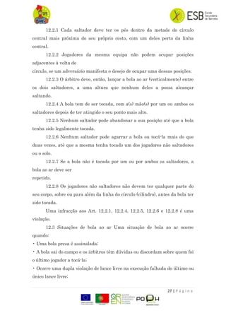 27 | P á g i n a
12.2.1 Cada saltador deve ter os pés dentro da metade do círculo
central mais próxima do seu próprio cesto, com um deles perto da linha
central.
12.2.2 Jogadores da mesma equipa não podem ocupar posições
adjacentes à volta do
círculo, se um adversário manifesta o desejo de ocupar uma dessas posições.
12.2.3 O árbitro deve, então, lançar a bola ao ar (verticalmente) entre
os dois saltadores, a uma altura que nenhum deles a possa alcançar
saltando.
12.2.4 A bola tem de ser tocada, com a(s) mão(s) por um ou ambos os
saltadores depois de ter atingido o seu ponto mais alto.
12.2.5 Nenhum saltador pode abandonar a sua posição até que a bola
tenha sido legalmente tocada.
12.2.6 Nenhum saltador pode agarrar a bola ou tocá-la mais do que
duas vezes, até que a mesma tenha tocado um dos jogadores não saltadores
ou o solo.
12.2.7 Se a bola não é tocada por um ou por ambos os saltadores, a
bola ao ar deve ser
repetida.
12.2.8 Os jogadores não saltadores não devem ter qualquer parte do
seu corpo, sobre ou para além da linha do círculo (cilindro), antes da bola ter
sido tocada.
Uma infracção aos Art. 12.2.1, 12.2.4, 12.2.5, 12.2.6 e 12.2.8 é uma
violação.
12.3 Situações de bola ao ar Uma situação de bola ao ar ocorre
quando:
• Uma bola presa é assinalada;
• A bola sai do campo e os árbitros têm dúvidas ou discordam sobre quem foi
o último jogador a tocá-la;
• Ocorre uma dupla violação de lance livre na execução falhada do último ou
único lance livre;
 