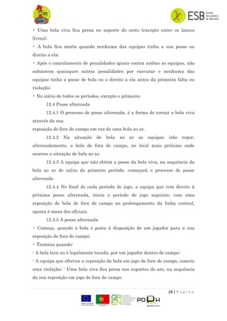 28 | P á g i n a
• Uma bola viva fica presa no suporte do cesto (excepto entre os lances
livres);
• A bola fica morta quando nenhuma das equipas tinha a sua posse ou
direito a ela;
• Após o cancelamento de penalidades iguais contra ambas as equipas, não
subsistem quaisquer outras penalidades por executar e nenhuma das
equipas tinha a posse de bola ou o direito a ela antes da primeira falta ou
violação;
• No início de todos os períodos, excepto o primeiro.
12.4 Posse alternada
12.4.1 O processo de posse alternada, é a forma de tornar a bola viva
através da sua
reposição de fora de campo em vez de uma bola ao ar.
12.4.2 Na situação de bola ao ar as equipas irão repor,
alternadamente, a bola de fora de campo, no local mais próximo onde
ocorreu a situação de bola ao ar.
12.4.3 A equipa que não obtém a posse da bola viva, na sequência da
bola ao ar de início do primeiro período, começará o processo de posse
alternada.
12.4.4 No final de cada período de jogo, a equipa que tem direito à
próxima posse alternada, inicia o período de jogo seguinte, com uma
reposição de bola de fora de campo no prolongamento da linha central,
oposta à mesa dos oficiais.
12.4.5 A posse alternada:
• Começa, quando a bola é posta à disposição de um jogador para a sua
reposição de fora de campo;
• Termina quando:
- A bola toca ou é legalmente tocada, por um jogador dentro de campo;
- A equipa que efectua a reposição da bola em jogo de fora de campo, comete
uma violação; - Uma bola viva fica presa nos suportes do aro, na sequência
da sua reposição em jogo de fora de campo.
 