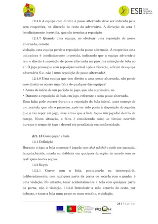 29 | P á g i n a
12.4.6 A equipa com direito à posse alternada deve ser indicada pela
seta respectiva, na direcção do cesto do adversário. A direcção da seta é
imediatamente invertida, quando termina a reposição.
12.4.7 Quando uma equipa, ao efectuar uma reposição de posse
alternada, comete
violação, esta equipa perde a reposição da posse alternada. A respectiva seta
indicadora é imediatamente invertida, indicando que a equipa adversária
tem o direito à reposição de posse alternada na próxima situação de bola ao
ar. O jogo prossegue com reposição normal após a violação, a favor da equipa
adversária (i.e. não é uma reposição de posse alternada).
12.4.8 Uma equipa que tem direito a uma posse alternada, não perde
esse direito se ocorre uma falta de qualquer das equipas:
• Antes do início de um período de jogo, que não o primeiro, ou
• Durante a reposição da bola em jogo, referente a uma posse alternada.
Uma falta pode ocorrer durante a reposição da bola inicial, para começo de
um período, que não o primeiro, após ter sido posta à disposição do jogador
que a vai repor em jogo, mas antes que a bola toque um jogador dentro de
campo. Nesta situação, a falta é considerada como se tivesse ocorrido
durante o tempo de jogo e deverá ser penalizada em conformidade.
Art. 13 Como jogar a bola
13.1 Definição
Durante o jogo, a bola somente é jogada com a(s) mão(s) e pode ser passada,
lançada,batida, rolada ou driblada em qualquer direcção, de acordo com as
restrições destas regras.
13.2 Regra
13.2.1 Correr com a bola, pontapeá-la ou interceptá-la,
deliberadamente, com qualquer parte da perna ou socá-la com o punho, é
uma violação. No entanto, tocar acidentalmente a bola com qualquer parte
da perna, não é violação. 13.2.2 Introduzir a mão através do cesto, por
debaixo, e tocar a bola num passe ou num ressalto, é violação.
 