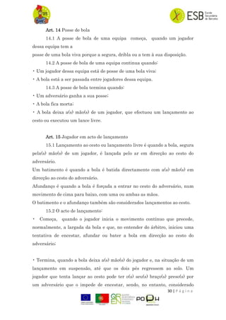 30 | P á g i n a
Art. 14 Posse de bola
14.1 A posse de bola de uma equipa começa, quando um jogador
dessa equipa tem a
posse de uma bola viva porque a segura, dribla ou a tem à sua disposição.
14.2 A posse de bola de uma equipa continua quando:
• Um jogador dessa equipa está de posse de uma bola viva;
• A bola está a ser passada entre jogadores dessa equipa.
14.3 A posse de bola termina quando:
• Um adversário ganha a sua posse;
• A bola fica morta;
• A bola deixa a(s) mão(s) de um jogador, que efectuou um lançamento ao
cesto ou executou um lance livre.
Art. 15 Jogador em acto de lançamento
15.1 Lançamento ao cesto ou lançamento livre é quando a bola, segura
pela(s) mão(s) de um jogador, é lançada pelo ar em direcção ao cesto do
adversário.
Um batimento é quando a bola é batida directamente com a(s) mão(s) em
direcção ao cesto do adversário.
Afundanço é quando a bola é forçada a entrar no cesto do adversário, num
movimento de cima para baixo, com uma ou ambas as mãos.
O batimento e o afundanço também são considerados lançamentos ao cesto.
15.2 O acto de lançamento:
• Começa, quando o jogador inicia o movimento contínuo que precede,
normalmente, a largada da bola e que, no entender do árbitro, iniciou uma
tentativa de encestar, afundar ou bater a bola em direcção ao cesto do
adversário;
• Termina, quando a bola deixa a(s) mão(s) do jogador e, na situação de um
lançamento em suspensão, até que os dois pés regressem ao solo. Um
jogador que tenta lançar ao cesto pode ter o(s) seu(s) braço(s) preso(s) por
um adversário que o impede de encestar, sendo, no entanto, considerado
 