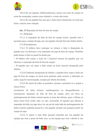 32 | P á g i n a
16.2.3 Se um jogador, deliberadamente, marca um cesto de campo no
cesto da suaequipa, comete uma violação e o cesto não conta.
16.2.4 Se um jogador faz com que a bola entre totalmente no cesto por
baixo, comete uma violação.
Art. 17 Reposição da bola de fora de campo
17.1 Definição
17.1.1 A reposição da bola de fora de campo ocorre, quando esta é
passada para o campo de jogo, por um jogador situado fora das linhas limite.
17.2 Procedimento
17.2.1 O árbitro deve entregar ou colocar a bola à disposição do
jogador que vai efectuar a sua reposição em jogo de fora de campo. Também
pode lançar a bola ou passá-la desde que:
• O árbitro não esteja a mais de 4 (quatro) metros do jogador que vai
efectuar a reposição da bola de fora de campo;
• O jogador que vai repor a bola esteja no local correcto designado pelo
árbitro.
17.2.2 Conforme designação do árbitro, o jogador deve repor a bola em
jogo de fora de campo, no local mais próximo onde ocorreu a infracção ou
onde o jogo foi interrompido, excepto por detrás da tabela.
17.2.3 No início de todos os períodos, excepto o primeiro ou a seguir a
lances livres
resultantes de falta técnica, antidesportiva ou desqualificante, a
consequente reposição da bola de fora de campo, deve ser feita no
prolongamento da linha central oposta à mesa dos oficiais, quer o último ou
único lance livre tenha sido, ou não, convertido. O jogador que efectua a
reposição da bola em jogo deve ter um pé de cada lado do prolongamento da
linha central, podendo passá-la a um jogador situado em qualquer parte do
campo de jogo.
17.2.4 A seguir a uma falta pessoal cometida por um jogador da
equipa que tem a posse de bola viva, ou da equipa que tem o direito à sua
 