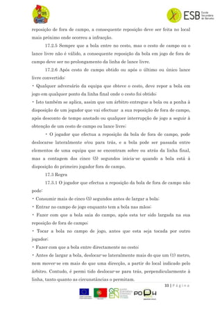 33 | P á g i n a
reposição de fora de campo, a consequente reposição deve ser feita no local
mais próximo onde ocorreu a infracção.
17.2.5 Sempre que a bola entre no cesto, mas o cesto de campo ou o
lance livre não é válido, a consequente reposição da bola em jogo de fora de
campo deve ser no prolongamento da linha de lance livre.
17.2.6 Após cesto de campo obtido ou após o último ou único lance
livre convertido:
• Qualquer adversário da equipa que obteve o cesto, deve repor a bola em
jogo em qualquer ponto da linha final onde o cesto foi obtido;
• Isto também se aplica, assim que um árbitro entregue a bola ou a ponha à
disposição de um jogador que vai efectuar a sua reposição de fora de campo,
após desconto de tempo anotado ou qualquer interrupção de jogo a seguir à
obtenção de um cesto de campo ou lance livre;
• O jogador que efectua a reposição da bola de fora de campo, pode
deslocarse lateralmente e/ou para trás, e a bola pode ser passada entre
elementos de uma equipa que se encontram sobre ou atrás da linha final,
mas a contagem dos cinco (5) segundos inicia-se quando a bola está à
disposição do primeiro jogador fora de campo.
17.3 Regra
17.3.1 O jogador que efectua a reposição da bola de fora de campo não
pode:
• Consumir mais de cinco (5) segundos antes de largar a bola;
• Entrar no campo de jogo enquanto tem a bola nas mãos;
• Fazer com que a bola saia do campo, após esta ter sido largada na sua
reposição de fora de campo;
• Tocar a bola no campo de jogo, antes que esta seja tocada por outro
jogador;
• Fazer com que a bola entre directamente no cesto;
• Antes de largar a bola, deslocar-se lateralmente mais do que um (1) metro,
nem mover-se em mais do que uma direcção, a partir do local indicado pelo
árbitro. Contudo, é permi tido deslocar-se para trás, perpendicularmente à
linha, tanto quanto as circunstâncias o permitam.
 