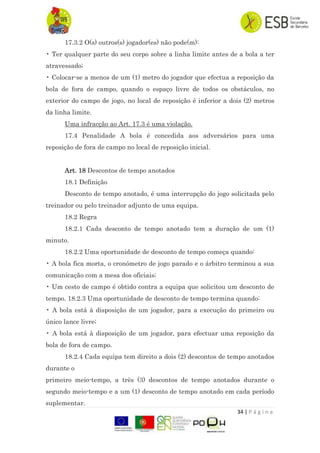 34 | P á g i n a
17.3.2 O(s) outros(s) jogador(es) não pode(m):
• Ter qualquer parte do seu corpo sobre a linha limite antes de a bola a ter
atravessado;
• Colocar-se a menos de um (1) metro do jogador que efectua a reposição da
bola de fora de campo, quando o espaço livre de todos os obstáculos, no
exterior do campo de jogo, no local de reposição é inferior a dois (2) metros
da linha limite.
Uma infracção ao Art. 17.3 é uma violação.
17.4 Penalidade A bola é concedida aos adversários para uma
reposição de fora de campo no local de reposição inicial.
Art. 18 Descontos de tempo anotados
18.1 Definição
Desconto de tempo anotado, é uma interrupção do jogo solicitada pelo
treinador ou pelo treinador adjunto de uma equipa.
18.2 Regra
18.2.1 Cada desconto de tempo anotado tem a duração de um (1)
minuto.
18.2.2 Uma oportunidade de desconto de tempo começa quando:
• A bola fica morta, o cronómetro de jogo parado e o árbitro terminou a sua
comunicação com a mesa dos oficiais;
• Um cesto de campo é obtido contra a equipa que solicitou um desconto de
tempo. 18.2.3 Uma oportunidade de desconto de tempo termina quando:
• A bola está à disposição de um jogador, para a execução do primeiro ou
único lance livre;
• A bola está à disposição de um jogador, para efectuar uma reposição da
bola de fora de campo.
18.2.4 Cada equipa tem direito a dois (2) descontos de tempo anotados
durante o
primeiro meio-tempo, a três (3) descontos de tempo anotados durante o
segundo meio-tempo e a um (1) desconto de tempo anotado em cada período
suplementar.
 