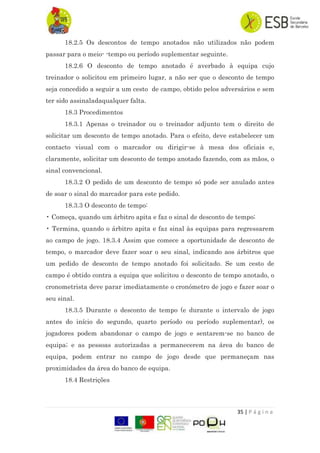 35 | P á g i n a
18.2.5 Os descontos de tempo anotados não utilizados não podem
passar para o meio- -tempo ou período suplementar seguinte.
18.2.6 O desconto de tempo anotado é averbado à equipa cujo
treinador o solicitou em primeiro lugar, a não ser que o desconto de tempo
seja concedido a seguir a um cesto de campo, obtido pelos adversários e sem
ter sido assinaladaqualquer falta.
18.3 Procedimentos
18.3.1 Apenas o treinador ou o treinador adjunto tem o direito de
solicitar um desconto de tempo anotado. Para o efeito, deve estabelecer um
contacto visual com o marcador ou dirigir-se à mesa dos oficiais e,
claramente, solicitar um desconto de tempo anotado fazendo, com as mãos, o
sinal convencional.
18.3.2 O pedido de um desconto de tempo só pode ser anulado antes
de soar o sinal do marcador para este pedido.
18.3.3 O desconto de tempo:
• Começa, quando um árbitro apita e faz o sinal de desconto de tempo;
• Termina, quando o árbitro apita e faz sinal às equipas para regressarem
ao campo de jogo. 18.3.4 Assim que comece a oportunidade de desconto de
tempo, o marcador deve fazer soar o seu sinal, indicando aos árbitros que
um pedido de desconto de tempo anotado foi solicitado. Se um cesto de
campo é obtido contra a equipa que solicitou o desconto de tempo anotado, o
cronometrista deve parar imediatamente o cronómetro de jogo e fazer soar o
seu sinal.
18.3.5 Durante o desconto de tempo (e durante o intervalo de jogo
antes do início do segundo, quarto período ou período suplementar), os
jogadores podem abandonar o campo de jogo e sentarem-se no banco de
equipa; e as pessoas autorizadas a permanecerem na área do banco de
equipa, podem entrar no campo de jogo desde que permaneçam nas
proximidades da área do banco de equipa.
18.4 Restrições
 