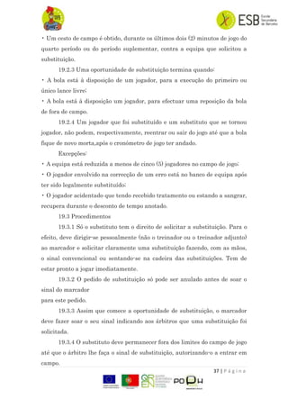37 | P á g i n a
• Um cesto de campo é obtido, durante os últimos dois (2) minutos de jogo do
quarto período ou do período suplementar, contra a equipa que solicitou a
substituição.
19.2.3 Uma oportunidade de substituição termina quando:
• A bola está à disposição de um jogador, para a execução do primeiro ou
único lance livre;
• A bola está à disposição um jogador, para efectuar uma reposição da bola
de fora de campo.
19.2.4 Um jogador que foi substituído e um substituto que se tornou
jogador, não podem, respectivamente, reentrar ou sair do jogo até que a bola
fique de novo morta,após o cronómetro de jogo ter andado.
Excepções:
• A equipa está reduzida a menos de cinco (5) jogadores no campo de jogo;
• O jogador envolvido na correcção de um erro está no banco de equipa após
ter sido legalmente substituído;
• O jogador acidentado que tendo recebido tratamento ou estando a sangrar,
recupera durante o desconto de tempo anotado.
19.3 Procedimentos
19.3.1 Só o substituto tem o direito de solicitar a substituição. Para o
efeito, deve dirigir-se pessoalmente (não o treinador ou o treinador adjunto)
ao marcador e solicitar claramente uma substituição fazendo, com as mãos,
o sinal convencional ou sentando-se na cadeira das substituições. Tem de
estar pronto a jogar imediatamente.
19.3.2 O pedido de substituição só pode ser anulado antes de soar o
sinal do marcador
para este pedido.
19.3.3 Assim que comece a oportunidade de substituição, o marcador
deve fazer soar o seu sinal indicando aos árbitros que uma substituição foi
solicitada.
19.3.4 O substituto deve permanecer fora dos limites do campo de jogo
até que o árbitro lhe faça o sinal de substituição, autorizando-o a entrar em
campo.
 