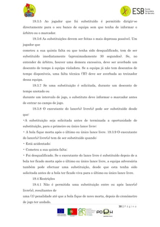 38 | P á g i n a
19.3.5 Ao jogador que foi substituído é permitido dirigir-se
directamente para o seu banco de equipa sem que tenha de informar o
árbitro ou o marcador.
19.3.6 As substituições devem ser feitas o mais depressa possível. Um
jogador que
cometeu a sua quinta falta ou que tenha sido desqualificado, tem de ser
substituído imediatamente (aproximadamente 30 segundos). Se, no
entender do árbitro, houver uma demora excessiva, deve ser averbado um
desconto de tempo à equipa violadora. Se a equipa já não tem descontos de
tempo disponíveis, uma falta técnica („B‟) deve ser averbada ao treinador
dessa equipa.
19.3.7 Se uma substituição é solicitada, durante um desconto de
tempo anotado ou
durante um intervalo de jogo, o substituto deve informar o marcador antes
de entrar no campo de jogo.
19.3.8 O executante do lance(s) livre(s) pode ser substituído desde
que:
•A substituição seja solicitada antes de terminada a oportunidade de
substituição, para o primeiro ou único lance livre;
• A bola fique morta após o último ou único lance livre. 19.3.9 O executante
do lance(s) livre(s) tem de ser substituído quando:
• Está acidentado;
• Cometeu a sua quinta falta;
• Foi desqualificado. Se o executante do lance livre é substituído depois de a
bola ter ficado morta após o último ou único lance livre, a equipa adversária
também pode efectuar uma substituição, desde que esta tenha sido
solicitada antes de a bola ter ficado viva para o último ou único lance livre.
19.4 Restrições
19.4.1 Não é permitida uma substituição entre ou após lance(s)
livre(s), resultantes de
uma (1) penalidade até que a bola fique de novo morta, depois do cronómetro
de jogo ter andado.
 