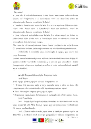 39 | P á g i n a
Excepções:
• Uma falta é assinalada entre os lances livres. Neste caso, os lances livres
devem ser completados e a substituição deve ser efectuada antes da
administração da nova penalidade de falta;
• Uma falta é assinalada antes da bola ficar viva a seguir ao último ou único
lance livre. Neste caso, a substituição deve ser efectuada antes da
administração da nova penalidade de falta;
• Uma violação é assinalada antes da bola ficar viva a seguir ao último ou
único lance livre. Neste caso, a substituição deve ser efectuada antes da
reposição da bola de fora de campo.
Nos casos de vários conjuntos de lances livres, resultantes de mais de uma
(1) penalidade de falta, cada conjunto deve ser considerado separadamente.
19.4.2 Não é permitida uma substituição à equipa, que obteve um
cesto de campo,
quando o cronómetro está parado após os últimos dois (2) minutos de jogo do
quarto período ou período suplementar, a não ser que um árbitro tenha
interrompido o jogo ou a equipa que sofreu o cesto tenha solicitado uma(s)
substituição(ões).
Art. 20 Jogo perdido por falta de comparência
20.1 Regra
Uma equipa perde o jogo por falta de comparência se:
• Quinze (15) minutos após a hora marcada para o início do jogo, não
comparece ou não apresente cinco (5) jogadores prontos a jogar;
• Pelas suas acções impede que o jogo se jogue;
• Se recusa a jogar, depois de ter recebido instruções do árbitro para o fazer.
20.2 Penalidade
20.2.1 O jogo é ganho pela equipa adversária e o resultado deve ser de
vinte a zero (20 a 0). Além disso, a equipa que não compareceu receberá zero
(0) pontos na classificação.
20.2.2 Numa série de dois jogos (casa e fora) por pontos e para os
Play-Off‟s (à melhor de três), a equipa que perde por falta de comparência no
 
