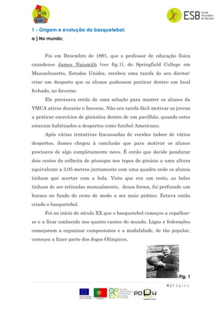 4 | P á g i n a
1 - Origem e evolução do basquetebol:
a ) No mundo;
Foi em Dezembro de 1891, que o professor de educação física
canadense James Naismith (ver fig.1), do Springfield College em
Massachusetts, Estados Unidos, recebeu uma tarefa do seu diretor:
criar um desporto que os alunos pudessem praticar dentro um local
fechado, no Inverno.
Ele precisava então de uma solução para manter os alunos da
YMCA ativos durante o Inverno. Não era tarefa fácil motivar os jovens
a praticar exercícios de ginástica dentro de um pavilhão, quando estes
estavam habituados a desportos como futebol Americano.
Após várias tentativas fracassadas de versões indoor de vários
desportos, James chegou à conclusão que para motivar os alunos
precisava de algo completamente novo. É então que decide pendurar
dois cestos da colheita de pêssegos nos topos do ginásio a uma altura
equivalente a 3,05 metros juntamente com uma quadra onde os alunos
tinham que acertar com a bola. Visto que era um cesto, as bolas
tinham de ser retiradas manualmente, dessa forma, foi perfurado um
buraco no fundo do cesto de modo a ser mais prático. Estava então
criado o basquetebol.
Foi no início do século XX que o basquetebol começou a espalhar-
se e a ficar conhecido nos quatro cantos do mundo. Ligas e federações
começaram a organizar campeonatos e a modalidade, de tão popular,
começou a fazer parte dos Jogos Olímpicos.
Fig. 1
 