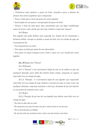 42 | P á g i n a
• Tentativas para ganhar a posse de bola, tocando-a para a afastar do
alcance dos outros jogadores que a disputam;
• Tocar a bola para a tirar da posse de outro jogador;
• Intercepção de um passe e recuperação da posse de bola;
• Passar a bola de mão para mão, permitindo que ela fique imobilizada
antes de tocar o solo, desde que não seja violada a regra dos “passos”.
24.2 Regra
Um jogador não pode driblar uma segunda vez, depois de ter terminado o
primeiro drible, excepto se perdeu a posse da bola viva no campo de jogo em
consequência de:
• Um lançamento ao cesto;
• Um toque na bola por parte de um adversário;
• Um passe ou toque inseguro com a bola a tocar ou a ser tocada por outro
jogador.
Art. 25 Regra dos “Passos”
25.1 Definição
25.1.1 “Passos” é um movimento ilegal de um ou de ambos os pés em
qualquer direcção, para além dos limites deste artigo, enquanto se segura
uma bola viva no campo de jogo.
25.1.2 Rotação é o movimento legal de um jogador que segurando
uma bola viva no campo de jogo, desloca o mesmo pé uma ou mais vezes em
qualquer direcção, enquanto mantém o outro pé, chamado de pé eixo (pivot),
no seu ponto de contacto com o solo.
25.2 Regra
25.2.1 Fixação do pé eixo de um jogador que detém uma bola viva no
campo de jogo:
• Se tem os dois pés no solo:
- No momento em que levanta um pé o outro torna-se no pé eixo.
• Se se movimenta ou dribla:
- Se um pé está em contacto com o solo, esse pé torna-se pé eixo;
 