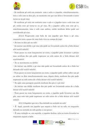 43 | P á g i n a
- Se nenhum pé está em contacto com o solo e o jogador, simultaneamente,
toca o solo com os dois pés, no momento em que um deles é levantado o outro
torna-se no pé eixo;
- Se nenhum pé está em contacto com o solo e o jogador toca o solo com um
pé, então esse pé torna-se no pé eixo. Se o jogador salta com este pé e,
simultaneamente, toca o solo com ambos, então nenhum deles pode ser
considerado pé eixo.
25.2.2 Progressão com bola de um jogador que fixou o pé eixo,
enquanto tem a posse de uma bola viva no campo de jogo:
• Se tem os dois pés no solo:
- Ao iniciar um drible o pé eixo não pode ser levantado antes de a bola deixar
a(s) sua(s) mão(s);
- Num passe ou num lançamento ao cesto, o jogador pode levantar o péeixo
mas nenhum dos pés pode regressar ao solo antes de a bola deixar a(s)
sua(s)mão(s).
• Se se movimenta ou dribla:
- Ao iniciar um drible o pé eixo não pode ser levantado antes de a bola ter
deixado a(s) sua(s) mão(s);
- Num passe ou num lançamento ao cesto, o jogador pode saltar sobre um pé
ou sobre os dois simultaneamente mas, depois disto, nenhum dos pés pode
regressar ao solo antes de a bola deixar a(s) sua(s) mão(s).
• Se após uma paragem quando nenhum dos pés é o pé eixo:
- Ao iniciar um drible nenhum dos pés pode ser levantado antes de a bola
deixar a(s) sua(s) mão(s);
- Num passe ou num lançamento ao cesto, o jogador pode levantar um dos
pés, mas este não pode regressar ao solo antes de a bola deixar a(s) sua(s)
mão(s).
25.2.3 Jogador que cai e fica deitado ou sentado no solo:
• É legal, quando um jogador que segura a bola cai no solo, ou enquanto
deitado ou sentado no solo ganha a sua posse;
• É uma violação se, em seguida, o jogador desliza, rola ou tenta levantar-se
enquanto segura a bola.
 