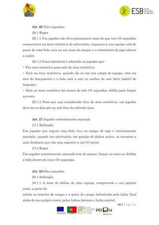44 | P á g i n a
Art. 26 Três segundos
26.1 Regra
26.1.1 Um jogador não deve permanecer mais do que três (3) segundos
consecutivos na área restritiva do adversário, enquanto a sua equipa está de
posse de uma bola viva na sua zona de ataque e o cronómetro de jogo estiver
a andar.
26.1.2 Uma tolerância é admitida ao jogador que:
• Faz uma tentativa para sair da área restritiva;
• Está na área restritiva, quando ele ou um seu colega de equipa, está em
acto de lançamento e a bola está a sair ou acabou de sair da(s) mão(s) do
lançador;
• Está na área restritiva há menos de três (3) segundos, dribla para lançar
ao cesto.
26.1.3 Para que seja considerado fora da área restritiva, um jogador
deve ter os dois pés no solo fora da referida área.
Art. 27 Jogador estreitamente marcado
27.1 Definição
Um jogador que segura uma bola viva no campo de jogo é estreitamente
marcado, quando um adversário, em posição de defesa activa, se encontra a
uma distância que não seja superior a um (1) metro.
27.2 Regra
Um jogador estreitamente marcado tem de passar, lançar ao cesto ou driblar
a bola dentro de cinco (5) segundos.
Art. 28 Oito segundos
28.1 Definição
28.1.1 A zona de defesa de uma equipa, compreende o seu próprio
cesto, a parte da
tabela no interior do campo e a parte do campo delimitada pela linha final
atrás do seu próprio cesto, pelas linhas laterais e linha central.
 