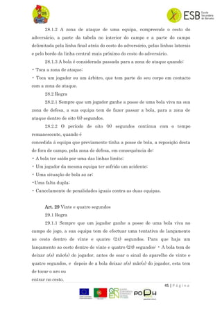 45 | P á g i n a
28.1.2 A zona de ataque de uma equipa, compreende o cesto do
adversário, a parte da tabela no interior do campo e a parte do campo
delimitada pela linha final atrás do cesto do adversário, pelas linhas laterais
e pelo bordo da linha central mais próximo do cesto do adversário.
28.1.3 A bola é considerada passada para a zona de ataque quando:
• Toca a zona de ataque;
• Toca um jogador ou um árbitro, que tem parte do seu corpo em contacto
com a zona de ataque.
28.2 Regra
28.2.1 Sempre que um jogador ganhe a posse de uma bola viva na sua
zona de defesa, a sua equipa tem de fazer passar a bola, para a zona de
ataque dentro de oito (8) segundos.
28.2.2 O período de oito (8) segundos continua com o tempo
remanescente, quando é
concedida á equipa que previamente tinha a posse de bola, a reposição desta
de fora de campo, pela zona de defesa, em consequência de:
• A bola ter saído por uma das linhas limite;
• Um jogador da mesma equipa ter sofrido um acidente;
• Uma situação de bola ao ar;
•Uma falta dupla;
• Cancelamento de penalidades iguais contra as duas equipas.
Art. 29 Vinte e quatro segundos
29.1 Regra
29.1.1 Sempre que um jogador ganhe a posse de uma bola viva no
campo de jogo, a sua equipa tem de efectuar uma tentativa de lançamento
ao cesto dentro de vinte e quatro (24) segundos. Para que haja um
lançamento ao cesto dentro de vinte e quatro (24) segundos: • A bola tem de
deixar a(s) mão(s) do jogador, antes de soar o sinal do aparelho de vinte e
quatro segundos, e depois de a bola deixar a(s) mão(s) do jogador, esta tem
de tocar o aro ou
entrar no cesto.
 