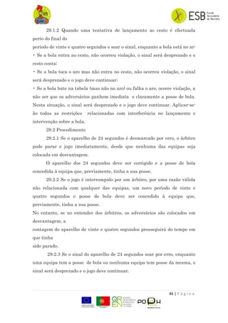 46 | P á g i n a
29.1.2 Quando uma tentativa de lançamento ao cesto é efectuada
perto do final do
período de vinte e quatro segundos e soar o sinal, enquanto a bola está no ar:
• Se a bola entra no cesto, não ocorreu violação, o sinal será desprezado e o
cesto conta;
• Se a bola toca o aro mas não entra no cesto, não ocorreu violação, o sinal
será desprezado e o jogo deve continuar;
• Se a bola bate na tabela (mas não no aro) ou falha o aro, ocorre violação, a
não ser que os adversários ganhem imediata e claramente a posse de bola.
Nesta situação, o sinal será desprezado e o jogo deve continuar. Aplicar-se-
ão todas as restrições relacionadas com interferência no lançamento e
intervenção sobre a bola.
29.2 Procedimento
29.2.1 Se o aparelho de 24 segundos é desmarcado por erro, o árbitro
pode parar o jogo imediatamente, desde que nenhuma das equipas seja
colocada em desvantagem.
O aparelho dos 24 segundos deve ser corrigido e a posse de bola
concedida à equipa que, previamente, tinha a sua posse.
29.2.2 Se o jogo é interrompido por um árbitro, por uma razão válida
não relacionada com qualquer das equipas, um novo período de vinte e
quatro segundos e posse de bola deve ser concedido à equipa que,
previamente, tinha a sua posse.
No entanto, se no entender dos árbitros, os adversários são colocados em
desvantagem, a
contagem do aparelho de vinte e quatro segundos prosseguirá do tempo em
que tinha
sido parado.
29.2.3 Se o sinal do aparelho de 24 segundos soar por erro, enquanto
uma equipa tem a posse de bola ou nenhuma equipa tem posse da mesma, o
sinal será desprezado e o jogo deve continuar.
 
