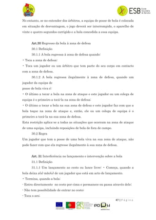 47 | P á g i n a
No entanto, se no entender dos árbitros, a equipa de posse de bola é colocada
em situação de desvantagem, o jogo deverá ser interrompido, o aparelho de
vinte e quatro segundos corrigido e a bola concedida a essa equipa.
Art.30 Regresso da bola à zona de defesa
30.1 Definição
30.1.1 A bola regressa à zona de defesa quando:
• Toca a zona de defesa;
• Toca um jogador ou um árbitro que tem parte do seu corpo em contacto
com a zona de defesa.
30.1.2 A bola regressa ilegalmente à zona de defesa, quando um
jogador da equipa de
posse de bola viva é:
• O último a tocar a bola na zona de ataque e este jogador ou um colega de
equipa é o primeiro a tocá-la na zona de defesa;
• O último a tocar a bola na sua zona de defesa e este jogador faz com que a
bola toque na zona de ataque e, então, ele ou um colega de equipa é o
primeiro a tocá-la na sua zona de defesa.
Esta restrição aplica-se a todas as situações que ocorram na zona de ataque
de uma equipa, incluindo reposições de bola de fora de campo.
30.2 Regra
Um jogador que tem a posse de uma bola viva na sua zona de ataque, não
pode fazer com que ela regresse ilegalmente à sua zona de defesa.
Art. 31 Interferência no lançamento e intervenção sobre a bola
31.1 Definição
31.1.1 Um lançamento ao cesto ou lance livre: • Começa, quando a
bola deixa a(s) mão(s) de um jogador que está em acto de lançamento.
• Termina, quando a bola:
- Entra directamente no cesto por cima e permanece ou passa através dele;
- Não tem possibilidade de entrar no cesto;
- Toca o aro;
 