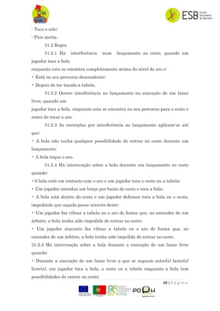 48 | P á g i n a
- Toca o solo;
- Fica morta.
31.2 Regra
31.2.1 Há interferência num lançamento ao cesto, quando um
jogador toca a bola
enquanto esta se encontra completamente acima do nível do aro e:
• Está no seu percurso descendente;
• Depois de ter tocado a tabela.
31.2.2 Ocorre interferência no lançamento na execução de um lance
livre, quando um
jogador toca a bola, enquanto esta se encontra no seu percurso para o cesto e
antes de tocar o aro.
31.2.3 As restrições por interferência no lançamento aplicam-se até
que:
• A bola não tenha qualquer possibilidade de entrar no cesto durante um
lançamento;
• A bola toque o aro.
31.2.4 Há intervenção sobre a bola durante um lançamento ao cesto
quando:
•A bola está em contacto com o aro e um jogador toca o cesto ou a tabela;
• Um jogador introduz um braço por baixo do cesto e toca a bola;
• A bola está dentro do cesto e um jogador defensor toca a bola ou o cesto,
impedindo que aquela passe através deste;
• Um jogador faz vibrar a tabela ou o aro de forma que, no entender de um
árbitro, a bola tenha sido impedida de entrar no cesto;
• Um jogador atacante faz vibrar a tabela ou o aro de forma que, no
entender de um árbitro, a bola tenha sido impelida de entrar no cesto.
31.2.5 Há intervenção sobre a bola durante a execução de um lance livre
quando:
• Durante a execução de um lance livre a que se seguem outro(s) lance(s)
livre(s), um jogador toca a bola, o cesto ou a tabela enquanto a bola tem
possibilidades de entrar no cesto;
 