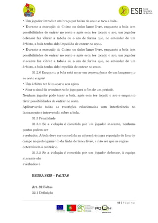 49 | P á g i n a
• Um jogador introduz um braço por baixo do cesto e toca a bola;
• Durante a execução do último ou único lance livre, enquanto a bola tem
possibilidades de entrar no cesto e após esta ter tocado o aro, um jogador
defensor faz vibrar a tabela ou o aro de forma que, no entender de um
árbitro, a bola tenha sido impedida de entrar no cesto;
• Durante a execução do último ou único lance livre, enquanto a bola tem
possibilidades de entrar no cesto e após esta ter tocado o aro, um jogador
atacante faz vibrar a tabela ou o aro de forma que, no entender de um
árbitro, a bola tenha sido impelida de entrar no cesto.
31.2.6 Enquanto a bola está no ar em consequência de um lançamento
ao cesto e após:
• Um árbitro ter feito soar o seu apito;
• Soar o sinal do cronómetro de jogo para o fim de um período.
Nenhum jogador pode tocar a bola, após esta ter tocado o aro e enquanto
tiver possibilidades de entrar no cesto.
Aplicar-se-ão todas as restrições relacionadas com interferência no
lançamento e intervenção sobre a bola.
31.3 Penalidade
31.3.1 Se a violação é cometida por um jogador atacante, nenhuns
pontos podem ser
averbados. A bola deve ser concedida ao adversário para reposição de fora de
campo no prolongamento da linha de lance livre, a não ser que as regras
determinem o contrário.
31.3.2 Se a violação é cometida por um jogador defensor, à equipa
atacante são
averbados: i
REGRA SEIS – FALTAS
Art. 32 Faltas
32.1 Definição
 