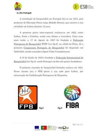 5 | P á g i n a
b ) Em Portugal;
A introdução do basquetebol em Portugal deu-se em 1913, pelo
professor de Educação Física suíço, Rodolfo Horney, que exerceu a sua
atividade em Lisboa durante 12 anos..
A primeira prova inter-regional realizou-se em 1922, entre
Lisboa, Porto e Coimbra, sendo esta última a vencedora. Cinco anos
mais tarde, a 17 de Agosto de 1927 foi fundada a Federação
Portuguesa de Basquetebol (FPB) (ver fig.2), na cidade do Porto. Já o
primeiro Campeonato Português de Basquetebol foi disputado em
1932/1933, saindo vencedor o Sport Clube Conimbricense.
A 18 de Junho de 1932 é fundada a Federação Internacional de
Basquetebol (ver fig.3), sendo Portugal um dos oito países fundadores.
O primeiro encontro de basquetebol feminino ocorreu em 1934.
Nesse mesmo ano a FPB passa a sua sede para Lisboa, por
intervenção da Confederação Portuguesa de Desportos.
Fig.2 Fig.3
 